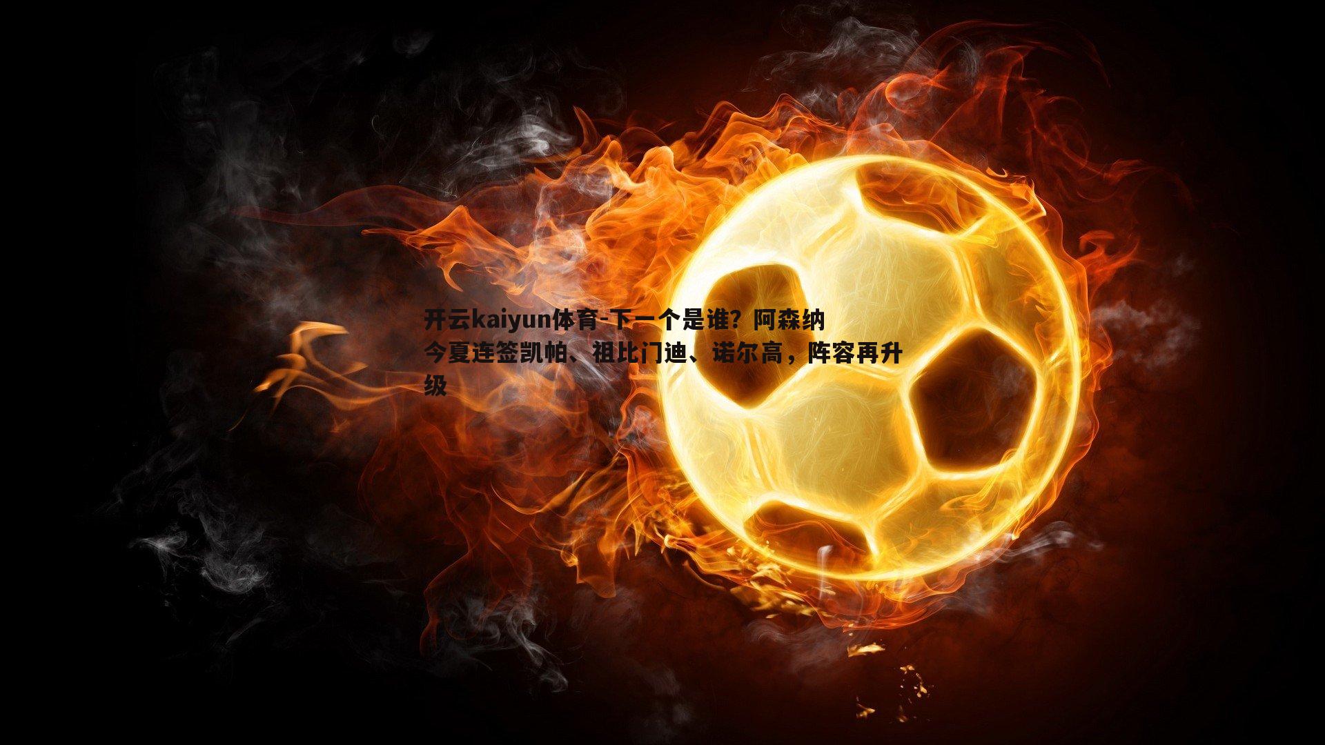 开云kaiyun体育-下一个是谁？阿森纳今夏连签凯帕、祖比门迪、诺尔高，阵容再升级